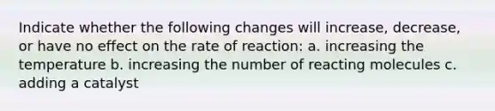 Indicate whether the following changes will increase, decrease, or have no effect on the rate of reaction: a. increasing the temperature b. increasing the number of reacting molecules c. adding a catalyst