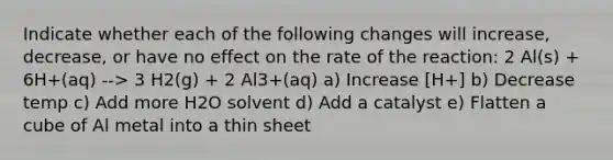 Indicate whether each of the following changes will increase, decrease, or have no effect on the rate of the reaction: 2 Al(s) + 6H+(aq) --> 3 H2(g) + 2 Al3+(aq) a) Increase [H+] b) Decrease temp c) Add more H2O solvent d) Add a catalyst e) Flatten a cube of Al metal into a thin sheet