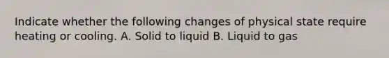 Indicate whether the following changes of physical state require heating or cooling. A. Solid to liquid B. Liquid to gas