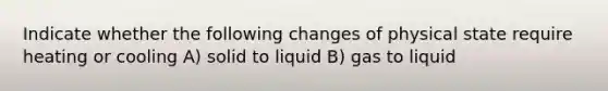 Indicate whether the following changes of physical state require heating or cooling A) solid to liquid B) gas to liquid