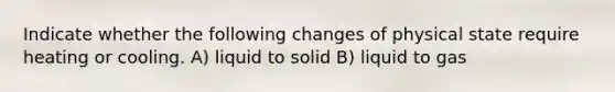 Indicate whether the following changes of physical state require heating or cooling. A) liquid to solid B) liquid to gas
