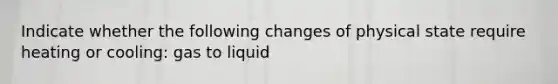 Indicate whether the following changes of physical state require heating or cooling: gas to liquid