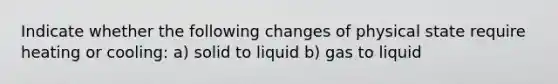 Indicate whether the following changes of physical state require heating or cooling: a) solid to liquid b) gas to liquid