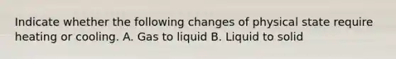 Indicate whether the following changes of physical state require heating or cooling. A. Gas to liquid B. Liquid to solid