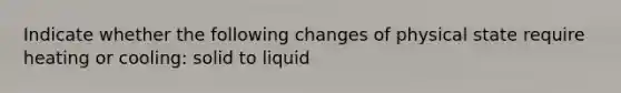 Indicate whether the following changes of physical state require heating or cooling: solid to liquid