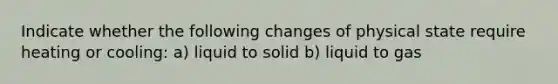 Indicate whether the following changes of physical state require heating or cooling: a) liquid to solid b) liquid to gas