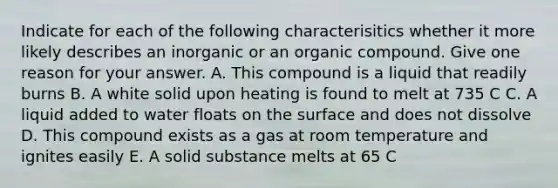 Indicate for each of the following characterisitics whether it more likely describes an inorganic or an organic compound. Give one reason for your answer. A. This compound is a liquid that readily burns B. A white solid upon heating is found to melt at 735 C C. A liquid added to water floats on the surface and does not dissolve D. This compound exists as a gas at room temperature and ignites easily E. A solid substance melts at 65 C