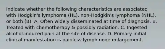 Indicate whether the following characteristics are associated with Hodgkin's lymphoma (HL), non-Hodgkin's lymphoma (NHL), or both (B). A. Often widely disseminated at time of diagnosis. B. Treated with chemotherapy & possibly radiation. C. Ingested alcohol-induced pain at the site of disease. D. Primary initial clinical manifestation is painless lymph node enlargement.