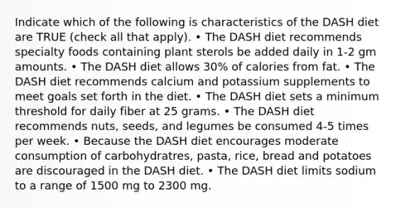 Indicate which of the following is characteristics of the DASH diet are TRUE (check all that apply). • The DASH diet recommends specialty foods containing plant sterols be added daily in 1-2 gm amounts. • The DASH diet allows 30% of calories from fat. • The DASH diet recommends calcium and potassium supplements to meet goals set forth in the diet. • The DASH diet sets a minimum threshold for daily fiber at 25 grams. • The DASH diet recommends nuts, seeds, and legumes be consumed 4-5 times per week. • Because the DASH diet encourages moderate consumption of carbohydratres, pasta, rice, bread and potatoes are discouraged in the DASH diet. • The DASH diet limits sodium to a range of 1500 mg to 2300 mg.