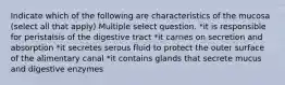 Indicate which of the following are characteristics of the mucosa (select all that apply) Multiple select question. *it is responsible for peristalsis of the digestive tract *it carries on secretion and absorption *it secretes serous fluid to protect the outer surface of the alimentary canal *it contains glands that secrete mucus and digestive enzymes