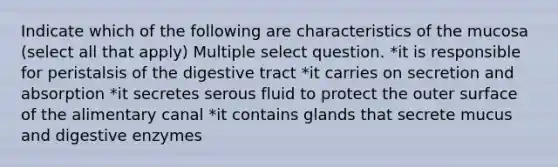 Indicate which of the following are characteristics of the mucosa (select all that apply) Multiple select question. *it is responsible for peristalsis of the digestive tract *it carries on secretion and absorption *it secretes serous fluid to protect the outer surface of the alimentary canal *it contains glands that secrete mucus and <a href='https://www.questionai.com/knowledge/kK14poSlmL-digestive-enzymes' class='anchor-knowledge'>digestive enzymes</a>