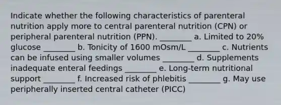 Indicate whether the following characteristics of parenteral nutrition apply more to central parenteral nutrition (CPN) or peripheral parenteral nutrition (PPN). ________ a. Limited to 20% glucose ________ b. Tonicity of 1600 mOsm/L ________ c. Nutrients can be infused using smaller volumes ________ d. Supplements inadequate enteral feedings ________ e. Long-term nutritional support ________ f. Increased risk of phlebitis ________ g. May use peripherally inserted central catheter (PICC)