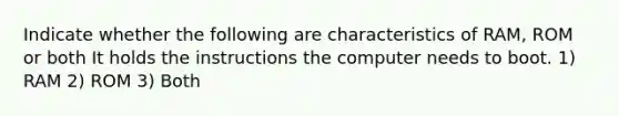 Indicate whether the following are characteristics of RAM, ROM or both It holds the instructions the computer needs to boot. 1) RAM 2) ROM 3) Both