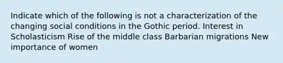 Indicate which of the following is not a characterization of the changing social conditions in the Gothic period. Interest in Scholasticism Rise of the middle class Barbarian migrations New importance of women