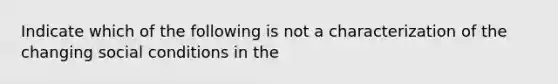 Indicate which of the following is not a characterization of the changing social conditions in the