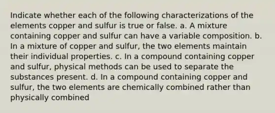 Indicate whether each of the following characterizations of the elements copper and sulfur is true or false. a. A mixture containing copper and sulfur can have a variable composition. b. In a mixture of copper and sulfur, the two elements maintain their individual properties. c. In a compound containing copper and sulfur, physical methods can be used to separate the substances present. d. In a compound containing copper and sulfur, the two elements are chemically combined rather than physically combined