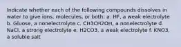 Indicate whether each of the following compounds dissolves in water to give ions, molecules, or both: a. HF, a weak electrolyte b. Gluose, a nonelectrolyte c. CH3CH2OH, a nonelectrolyte d. NaCl, a strong electrolyte e. H2CO3, a weak electrolyte f. KNO3, a soluble salt