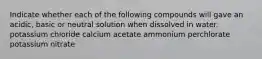 Indicate whether each of the following compounds will gave an acidic, basic or neutral solution when dissolved in water. potassium chloride calcium acetate ammonium perchlorate potassium nitrate