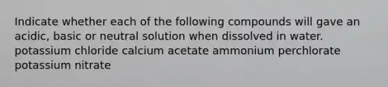 Indicate whether each of the following compounds will gave an acidic, basic or neutral solution when dissolved in water. potassium chloride calcium acetate ammonium perchlorate potassium nitrate