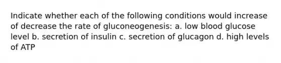 Indicate whether each of the following conditions would increase of decrease the rate of gluconeogenesis: a. low blood glucose level b. secretion of insulin c. secretion of glucagon d. high levels of ATP