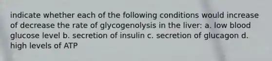 indicate whether each of the following conditions would increase of decrease the rate of glycogenolysis in the liver: a. low blood glucose level b. secretion of insulin c. secretion of glucagon d. high levels of ATP