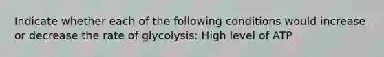 Indicate whether each of the following conditions would increase or decrease the rate of glycolysis: High level of ATP