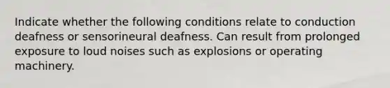 Indicate whether the following conditions relate to conduction deafness or sensorineural deafness. Can result from prolonged exposure to loud noises such as explosions or operating machinery.