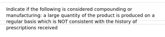 Indicate if the following is considered compounding or manufacturing: a large quantity of the product is produced on a regular basis which is NOT consistent with the history of prescriptions received