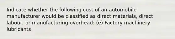 Indicate whether the following cost of an automobile manufacturer would be classified as direct materials, direct labour, or manufacturing overhead: (e) Factory machinery lubricants