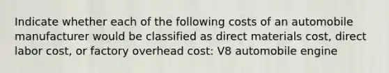 Indicate whether each of the following costs of an automobile manufacturer would be classified as direct materials cost, direct labor cost, or factory overhead cost: V8 automobile engine