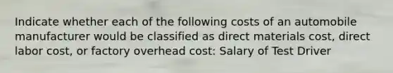 Indicate whether each of the following costs of an automobile manufacturer would be classified as direct materials cost, direct labor cost, or factory overhead cost: Salary of Test Driver