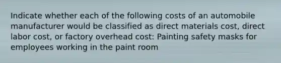 Indicate whether each of the following costs of an automobile manufacturer would be classified as direct materials cost, direct labor cost, or factory overhead cost: Painting safety masks for employees working in the paint room