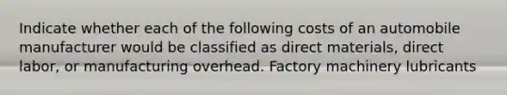 Indicate whether each of the following costs of an automobile manufacturer would be classified as direct materials, direct labor, or manufacturing overhead. Factory machinery lubricants