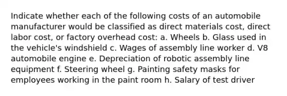 Indicate whether each of the following costs of an automobile manufacturer would be classified as direct materials cost, direct labor cost, or factory overhead cost: a. Wheels b. Glass used in the vehicle's windshield c. Wages of assembly line worker d. V8 automobile engine e. Depreciation of robotic assembly line equipment f. Steering wheel g. Painting safety masks for employees working in the paint room h. Salary of test driver