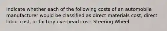 Indicate whether each of the following costs of an automobile manufacturer would be classified as direct materials cost, direct labor cost, or factory overhead cost: Steering Wheel