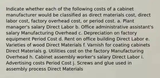 Indicate whether each of the following costs of a cabinet manufacturer would be classified as direct materials cost, direct labor cost, factory overhead cost, or period cost. a. Plant manager's salary Direct Labor b. Office administrative assistant's salary Manufacturing Overhead c. Depreciation on factory equipment Period Cost d. Rent on office building Direct Labor e. Varieties of wood Direct Materials f. Varnish for coating cabinets Direct Materials g. Utilities cost on the factory Manufacturing Overhead h. Cabinet assembly worker's salary Direct Labor i. Advertising costs Period Cost j. Screws and glue used in assembly process Direct Materials