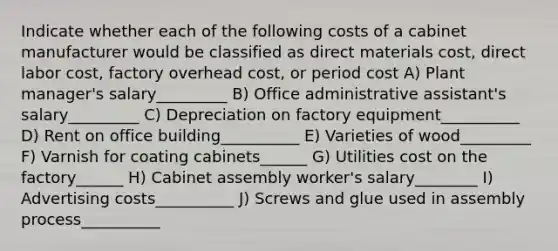 Indicate whether each of the following costs of a cabinet manufacturer would be classified as direct materials cost, direct labor cost, factory overhead cost, or period cost A) Plant manager's salary_________ B) Office administrative assistant's salary_________ C) Depreciation on factory equipment__________ D) Rent on office building__________ E) Varieties of wood_________ F) Varnish for coating cabinets______ G) Utilities cost on the factory______ H) Cabinet assembly worker's salary________ I) Advertising costs__________ J) Screws and glue used in assembly process__________