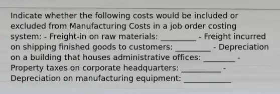 Indicate whether the following costs would be included or excluded from Manufacturing Costs in a job order costing system: - Freight-in on raw materials: _________ - Freight incurred on shipping finished goods to customers: _________ - Depreciation on a building that houses administrative offices: ________ - Property taxes on corporate headquarters: __________ - Depreciation on manufacturing equipment: ____________