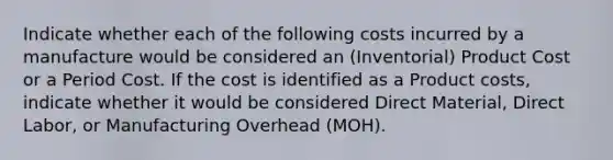 Indicate whether each of the following costs incurred by a manufacture would be considered an (Inventorial) Product Cost or a Period Cost. If the cost is identified as a Product costs, indicate whether it would be considered Direct Material, Direct Labor, or Manufacturing Overhead (MOH).