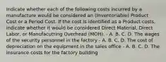 Indicate whether each of the following costs incurred by a manufacture would be considered an (Inventoriable) Product Cost or a Period Cost. If the cost is identified as a Product costs, indicate whether it would be considered Direct Material, Direct Labor, or Manufacutring Overhead (MOH). - A. B. C. D. The wages of the security personnel in the factory - A. B. C. D. The cost of depreciation on the equipment in the sales office - A. B. C. D. The insurance costs for the factory building