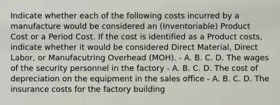 Indicate whether each of the following costs incurred by a manufacture would be considered an (Inventoriable) Product Cost or a Period Cost. If the cost is identified as a Product costs, indicate whether it would be considered Direct Material, Direct Labor, or Manufacutring Overhead (MOH). - A. B. C. D. The wages of the security personnel in the factory - A. B. C. D. The cost of depreciation on the equipment in the sales office - A. B. C. D. The insurance costs for the factory building