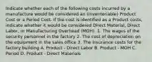 Indicate whether each of the following costs incurred by a manufacture would be considered an (Inventoriable) Product Cost or a Period Cost. If the cost is identified as a Product costs, indicate whether it would be considered Direct Material, Direct Labor, or Manufacturing Overhead (MOH). 1. The wages of the security personnel in the factory 2. The cost of depreciation on the equipment in the sales office 3. The insurance costs for the factory building A. Product - Direct Labor B. Product - MOH C. Period D. Product - Direct Materials