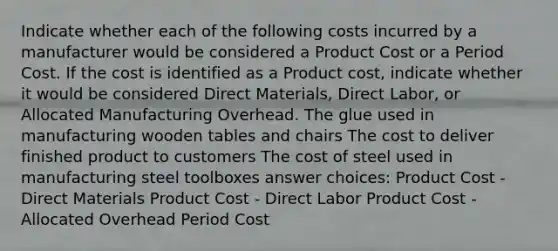 Indicate whether each of the following costs incurred by a manufacturer would be considered a Product Cost or a Period Cost. If the cost is identified as a Product cost, indicate whether it would be considered Direct Materials, Direct Labor, or Allocated Manufacturing Overhead. The glue used in manufacturing wooden tables and chairs The cost to deliver finished product to customers The cost of steel used in manufacturing steel toolboxes answer choices: Product Cost - Direct Materials Product Cost - Direct Labor Product Cost - Allocated Overhead Period Cost