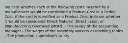 Indicate whether each of the following costs incurred by a manufacturer would be considered a Product Cost or a Period Cost. If the cost is identified as a Product Cost, indicate whether it would be considered Direct Material, Direct Labor, or Manufacutring Overhead (MOH). - The salary of the accounting manager - The wages of the assembly workers assembling tables - The production supervisor's salary