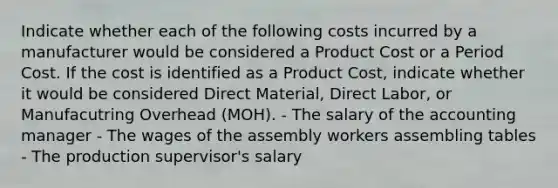 Indicate whether each of the following costs incurred by a manufacturer would be considered a Product Cost or a Period Cost. If the cost is identified as a Product Cost, indicate whether it would be considered Direct Material, Direct Labor, or Manufacutring Overhead (MOH). - The salary of the accounting manager - The wages of the assembly workers assembling tables - The production supervisor's salary