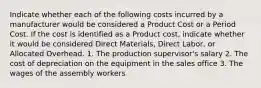 Indicate whether each of the following costs incurred by a manufacturer would be considered a Product Cost or a Period Cost. If the cost is identified as a Product cost, indicate whether it would be considered Direct Materials, Direct Labor, or Allocated Overhead. 1. The production supervisor's salary 2. The cost of depreciation on the equipment in the sales office 3. The wages of the assembly workers