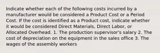 Indicate whether each of the following costs incurred by a manufacturer would be considered a Product Cost or a Period Cost. If the cost is identified as a Product cost, indicate whether it would be considered Direct Materials, Direct Labor, or Allocated Overhead. 1. The production supervisor's salary 2. The cost of depreciation on the equipment in the sales office 3. The wages of the assembly workers