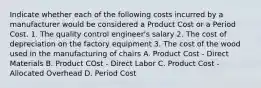 Indicate whether each of the following costs incurred by a manufacturer would be considered a Product Cost or a Period Cost. 1. The quality control engineer's salary 2. The cost of depreciation on the factory equipment 3. The cost of the wood used in the manufacturing of chairs A. Product Cost - Direct Materials B. Product COst - Direct Labor C. Product Cost - Allocated Overhead D. Period Cost