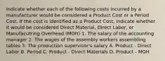 Indicate whether each of the following costs incurred by a manufacturer would be considered a Product Cost or a Period Cost. If the cost is identified as a Product Cost, indicate whether it would be considered Direct Material, Direct Labor, or Manufacutring Overhead (MOH) 1. The salary of the accounting manager 2. The wages of the assembly workers assembling tables 3. The production supervisor's salary A. Product - Direct Labor B. Period C. Product - Direct Materials D. Product - MOH