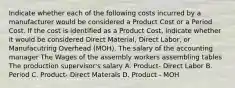 Indicate whether each of the following costs incurred by a manufacturer would be considered a Product Cost or a Period Cost. If the cost is identified as a Product Cost, indicate whether it would be considered Direct Material, Direct Labor, or Manufacutring Overhead (MOH). The salary of the accounting manager The Wages of the assembly workers assembling tables The production supervisor's salary A. Product- Direct Labor B. Period C. Product- Direct Materals D. Product - MOH